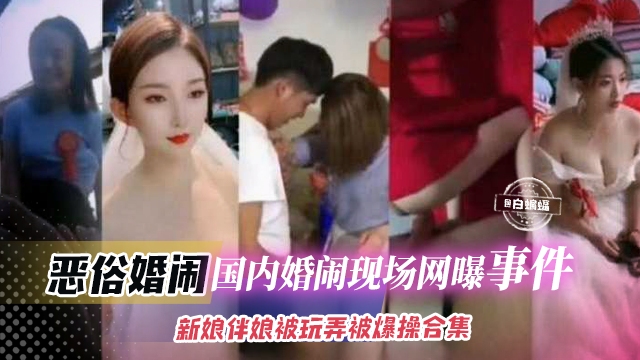 猎奇恶俗婚闹大合集-国内真实现场婚闹事件，伴娘新娘被玩弄羞辱大合集