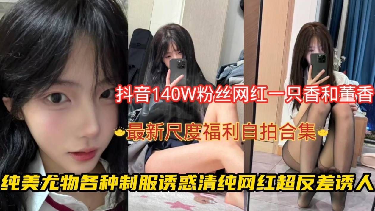 抖音140W粉丝网红一只香和董香,最新尺度福利自拍合集纯美尤物各种制服诱惑清纯网红超反差诱人!